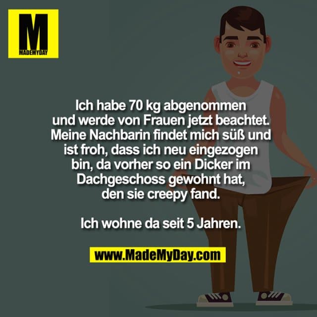 Ich habe 70 kg abgenommen
und werde von Frauen jetzt beachtet.
Meine Nachbarin findet mich süß und
ist froh, dass ich neu eingezogen
bin, da vorher so ein Dicker im
Dachgeschoss gewohnt hat,
den sie creepy fand.
Ich wohne da seit 5 Jahren. - Inspiration, Zitate & Sprüche | MadeMyDay | Jetzt entdecken & teilen Ich habe 70 kg abgenommen
und werde von Frauen jetzt beachtet.
Meine Nachbarin findet mich süß und
ist froh, dass ich neu eingezogen
bin, da vorher so ein Dicker im
Dachgeschoss gewohnt hat,
den sie creepy fand.
Ich wohne da seit 5 Jahren. - Inspirierendes Zitat mit Bild