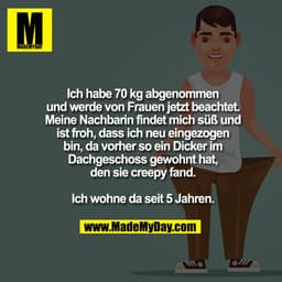 Ich habe 70 kg abgenommen
und werde von Frauen jetzt beachtet.
Meine Nachbarin findet mich süß und
ist froh, dass ich ne