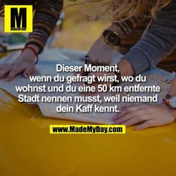 Dieser Moment, wenn du gefragt wirst, wo du wohnst und du eine 50 km entfernte Stadt nennen musst, weil niemand dein Kaf
