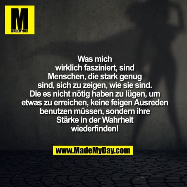 Was mich
wirklich fasziniert, sind
Menschen, die stark genug
sind, sich zu zeigen, wie sie sind.
Die es nicht nötig haben zu lügen, um
etwas zu erreichen, keine feigen Ausreden
benutzen müssen, sondern ihre
Stärke in der Wahrheit
wiederfinden! - Inspiration, Zitate & Sprüche | MadeMyDay | Jetzt entdecken & teilen Was mich
wirklich fasziniert, sind
Menschen, die stark genug
sind, sich zu zeigen, wie sie sind.
Die es nicht nötig haben zu lügen, um
etwas zu erreichen, keine feigen Ausreden
benutzen müssen, sondern ihre
Stärke in der Wahrheit
wiederfinden! - Inspirierendes Zitat mit Bild