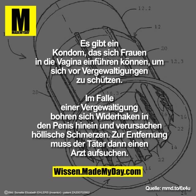 Es gibt ein Kondom, das sich Frauen
in die Vagina einführen können, um sich vor
Vergewaltigungen zu schützen. Im Falle einer
Vergewaltigung bohren sich Widerhaken in
den Penis hinein und verursachen höllische
Schmerzen. Zur Entfernung muss der Täter
dann einen Arzt aufsuchen. - Inspiration, Zitate & Sprüche | MadeMyDay | Jetzt entdecken & teilen Es gibt ein Kondom, das sich Frauen
in die Vagina einführen können, um sich vor
Vergewaltigungen zu schützen. Im Falle einer
Vergewaltigung bohren sich Widerhaken in
den Penis hinein und verursachen höllische
Schmerzen. Zur Entfernung muss der Täter
dann einen Arzt aufsuchen. - Inspirierendes Zitat mit Bild