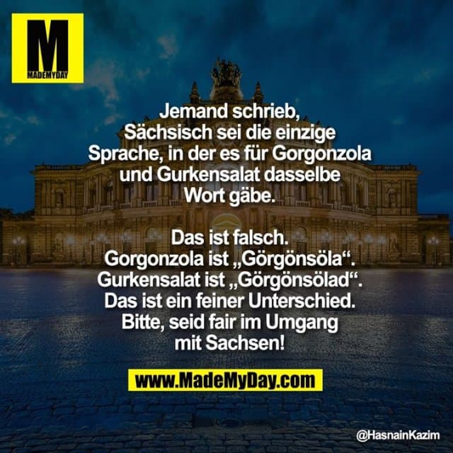 Jemand schrieb, sächsisch sei die einzige
Sprache, in der es für Gorgonzola und
Gurkensalat dasselbe Wort gäbe.
Das ist falsch.
Gorgonzola ist Görgönsöla.
Gurkensalat ist Görgönsölad. Das ist
ein feiner Unterschied. Bitte, seid fair im
Umgang mit Sachsen! - Inspiration, Zitate & Sprüche | MadeMyDay | Jetzt entdecken & teilen Jemand schrieb, sächsisch sei die einzige
Sprache, in der es für Gorgonzola und
Gurkensalat dasselbe Wort gäbe.
Das ist falsch.
Gorgonzola ist Görgönsöla.
Gurkensalat ist Görgönsölad. Das ist
ein feiner Unterschied. Bitte, seid fair im
Umgang mit Sachsen! - Inspirierendes Zitat mit Bild