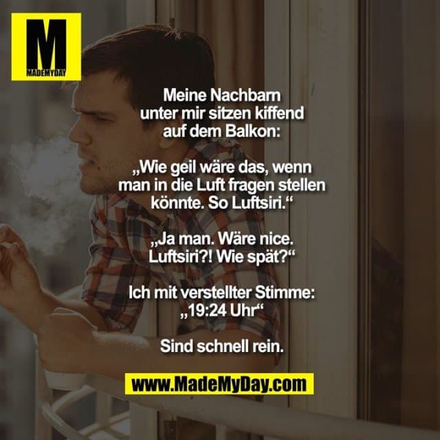 Meine Nachbarn unter mir sitzen kiffend auf dem Balkon: „Wie geil wäre das, wenn man in die Luft fragen stellen könnte. So Luftsiri.“
„Ja man. Wäre nice. Luftsiri?! Wie spät?“
Ich mit verstellter Stimme: „19:24 Uhr“
Sind schnell rein. - Inspiration, Zitate & Sprüche | MadeMyDay | Jetzt entdecken & teilen Meine Nachbarn unter mir sitzen kiffend auf dem Balkon: „Wie geil wäre das, wenn man in die Luft fragen stellen könnte. So Luftsiri.“
„Ja man. Wäre nice. Luftsiri?! Wie spät?“
Ich mit verstellter Stimme: „19:24 Uhr“
Sind schnell rein. - Inspirierendes Zitat mit Bild