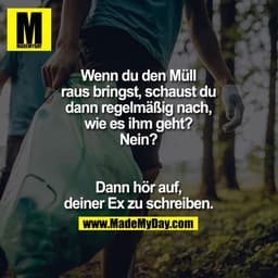 Wenn du den Müll raus bringst, schaust du dann regelmäßig nach, wie es ihm geht? Nein? Dann hör auf, deiner Ex zu schrei