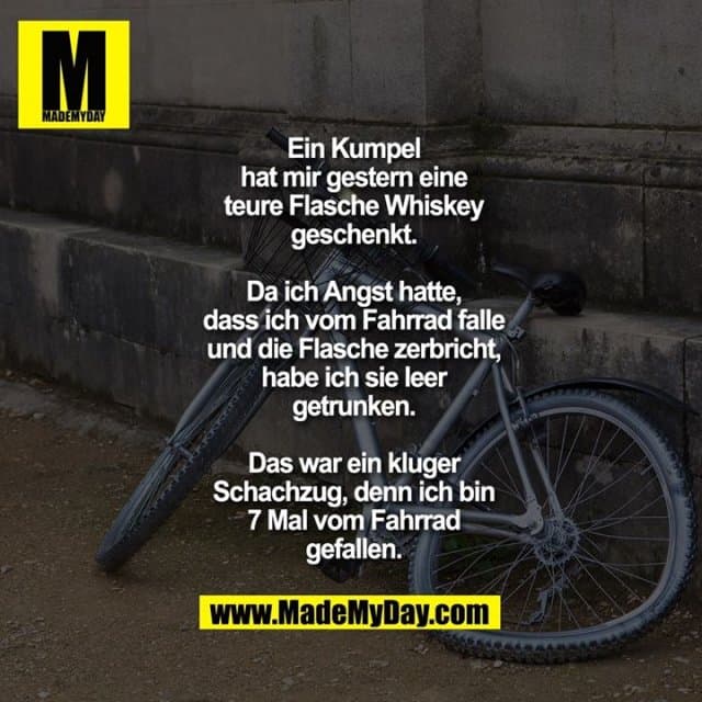 Ein Kumpel hat mir gestern
eine teure Flasche Whiskey
geschenkt. Da ich Angst hatte,
dass ich vom Fahrrad falle
und die Flasche zerbricht,
habe ich sie leer getrunken.
Das war ein kluger Schachzug,
denn ich bin 7 Mal vom
Fahrrad gefallen. - Inspiration, Zitate & Sprüche | MadeMyDay | Jetzt entdecken & teilen Ein Kumpel hat mir gestern
eine teure Flasche Whiskey
geschenkt. Da ich Angst hatte,
dass ich vom Fahrrad falle
und die Flasche zerbricht,
habe ich sie leer getrunken.
Das war ein kluger Schachzug,
denn ich bin 7 Mal vom
Fahrrad gefallen. - Inspirierendes Zitat mit Bild