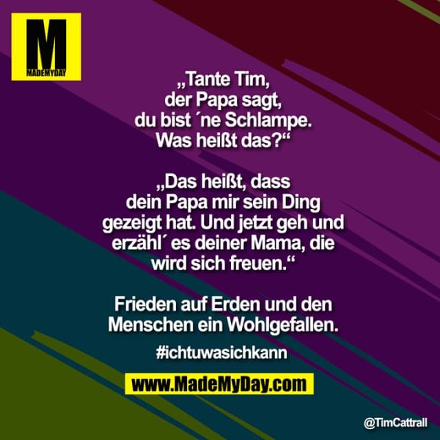„Tante Tim, der Papa sagt, du bist ´ne Schlampe. Was heißt das?“
„Das heißt, dass dein Papa mir sein Ding gezeigt hat. Und jetzt geh und erzähl´ es deiner Mama, die wird sich freuen.“
Frieden auf Erden und den Menschen ein Wohlgefallen.
#Ichtuwasichkann - Inspiration, Zitate & Sprüche | MadeMyDay | Jetzt entdecken & teilen „Tante Tim, der Papa sagt, du bist ´ne Schlampe. Was heißt das?“
„Das heißt, dass dein Papa mir sein Ding gezeigt hat. Und jetzt geh und erzähl´ es deiner Mama, die wird sich freuen.“
Frieden auf Erden und den Menschen ein Wohlgefallen.
#Ichtuwasichkann - Inspirierendes Zitat mit Bild
