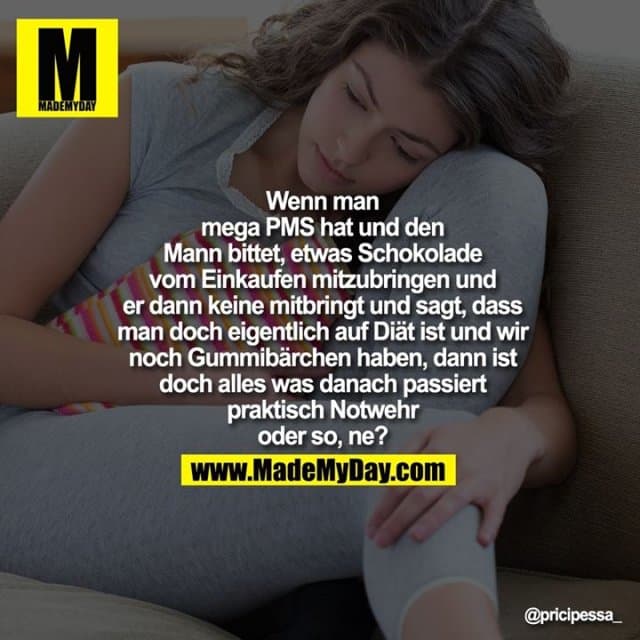 Wenn man
mega PMS hat und den
Mann bittet, etwas Schokolade
vom Einkaufen mitzubringen und
er dann keine mitbringt und sagt, dass
man doch eigentlich auf Diät ist und wir
noch Gummibärchen haben, dann ist
doch alles was danach passiert
praktisch Notwehr
oder so, ne? - Inspiration, Zitate & Sprüche | MadeMyDay | Jetzt entdecken & teilen Wenn man
mega PMS hat und den
Mann bittet, etwas Schokolade
vom Einkaufen mitzubringen und
er dann keine mitbringt und sagt, dass
man doch eigentlich auf Diät ist und wir
noch Gummibärchen haben, dann ist
doch alles was danach passiert
praktisch Notwehr
oder so, ne? - Inspirierendes Zitat mit Bild