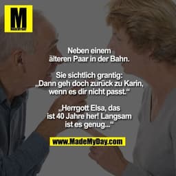 Neben einem älteren Paar in der Bahn. Sie sichtlich grantig:
„Dann geh doch zurück zu Karin, wenn es dir nicht passt.“
„
