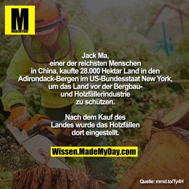Jack Ma, einer der reichsten Menschen
in China, kaufte 28.000 Hektar Land in
den Adirondack-Bergen im US-Bundesstaat New York, um das Land vor der Bergbau- und Holzfäller-Industrie zu schützen. Nach dem Kauf des Landes wurde das Holzfällen dort eingestellt. - Inspiration, Zitate & Sprüche | MadeMyDay | Jetzt entdecken & teilen Jack Ma, einer der reichsten Menschen
in China, kaufte 28.000 Hektar Land in
den Adirondack-Bergen im US-Bundesstaat New York, um das Land vor der Bergbau- und Holzfäller-Industrie zu schützen. Nach dem Kauf des Landes wurde das Holzfällen dort eingestellt. - Inspirierendes Zitat mit Bild