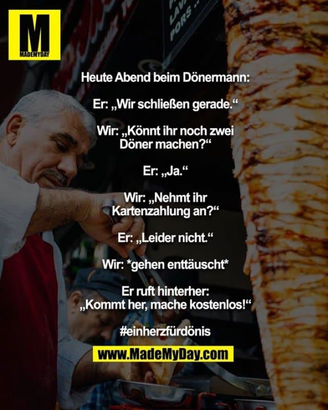 Heute Abend beim Dönermann:
Er: „Wir schließen gerade.“
Wir: „Könnt ihr noch zwei Döner machen?“
Er: „Ja.“
Wir: „Nehmt ihr Kartenzahlung an?“
Er: „Leider nicht.“
Wir: *gehen enttäuscht*
Er ruft hinterher: „Kommt her, mache kostenlos!“
#einherzfürdönis - Inspiration, Zitate & Sprüche | MadeMyDay | Jetzt entdecken & teilen Heute Abend beim Dönermann:
Er: „Wir schließen gerade.“
Wir: „Könnt ihr noch zwei Döner machen?“
Er: „Ja.“
Wir: „Nehmt ihr Kartenzahlung an?“
Er: „Leider nicht.“
Wir: *gehen enttäuscht*
Er ruft hinterher: „Kommt her, mache kostenlos!“
#einherzfürdönis - Inspirierendes Zitat mit Bild