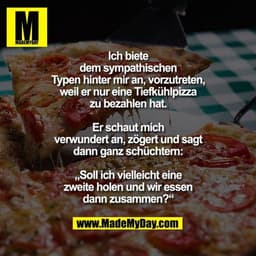 Ich biete dem sympathischen Typen hinter mir an, vorzutreten, weil er nur eine Tiefkühlpizza zu bezahlen hat.
Er schaut