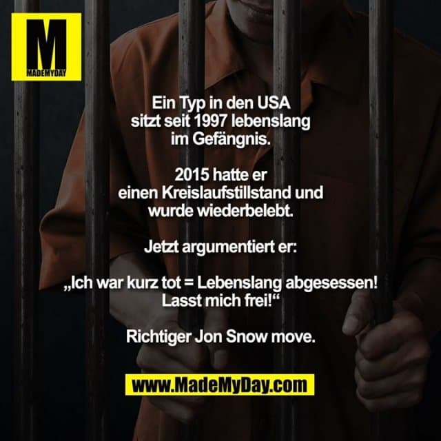 Ein Typ in den USA sitzt seit 1997 lebenslang im Gefängnis.
2015 hatte er einen Kreislaufstillstand und wurde wiederbelebt.
Jetzt argumentiert er: „Ich war kurz tot = Lebenslang abgesessen! Lasst mich frei!“
Richtiger Jon Snow move. - Inspiration, Zitate & Sprüche | MadeMyDay | Jetzt entdecken & teilen Ein Typ in den USA sitzt seit 1997 lebenslang im Gefängnis.
2015 hatte er einen Kreislaufstillstand und wurde wiederbelebt.
Jetzt argumentiert er: „Ich war kurz tot = Lebenslang abgesessen! Lasst mich frei!“
Richtiger Jon Snow move. - Inspirierendes Zitat mit Bild
