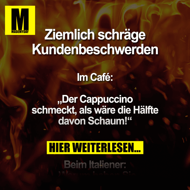 Ziemlich schräge Kundenbeschwerden
Im Café:
„Der Cappuccino schmeckt, als wäre die Hälfte davon Schaum!“
Beim Italiener:
„Warum haben Sie keine Burger oder Pommes auf der Speisekarte?“
In der Gärtnerei:
Kunde: „Ich habe die Pflanze hier vor ein paar Wochen gekauft und möchte sie umtauschen. Sie ist abgestorben.“
Verkäufer: „Wie oft haben Sie ihr denn Wasser gegeben?“
Kunde: „Die braucht Wasser?“
Im Restaurant:
„Entschuldigung, aber von dieser Kinderportion wird kein Erwachsener satt. Ich bin immer noch hungrig.“
Nachdem eine ältere Dame im Supermarkt eine Wassermelone auf den Boden hat fallen lassen:
„Das ist doch eine Frechheit! Sie machen die Melonen doch extra schwer, weil man pro Kilo zahlt!“
In der Eisdiele:
„Können Sie das Eis aufwärmen? Ich habe empfindliche Zähne.“
An der Tankstelle:
Kunde: „52 Euro? Da müssen Sie aber noch was am Preis machen!“
Kassierer: „Tut mir leid, aber die Literpreise stehen dick und fett dran.“
Kunde: „Die Spritpreise sind doch viel zu hoch! Ich möchte das Benzin dann nicht mehr und stornieren!“ - Inspiration, Zitate & Sprüche | MadeMyDay | Jetzt entdecken & teilen Ziemlich schräge Kundenbeschwerden
Im Café:
„Der Cappuccino schmeckt, als wäre die Hälfte davon Schaum!“
Beim Italiener:
„Warum haben Sie keine Burger oder Pommes auf der Speisekarte?“
In der Gärtnerei:
Kunde: „Ich habe die Pflanze hier vor ein paar Wochen gekauft und möchte sie umtauschen. Sie ist abgestorben.“
Verkäufer: „Wie oft haben Sie ihr denn Wasser gegeben?“
Kunde: „Die braucht Wasser?“
Im Restaurant:
„Entschuldigung, aber von dieser Kinderportion wird kein Erwachsener satt. Ich bin immer noch hungrig.“
Nachdem eine ältere Dame im Supermarkt eine Wassermelone auf den Boden hat fallen lassen:
„Das ist doch eine Frechheit! Sie machen die Melonen doch extra schwer, weil man pro Kilo zahlt!“
In der Eisdiele:
„Können Sie das Eis aufwärmen? Ich habe empfindliche Zähne.“
An der Tankstelle:
Kunde: „52 Euro? Da müssen Sie aber noch was am Preis machen!“
Kassierer: „Tut mir leid, aber die Literpreise stehen dick und fett dran.“
Kunde: „Die Spritpreise sind doch viel zu hoch! Ich möchte das Benzin dann nicht mehr und stornieren!“ - Inspirierendes Zitat mit Bild