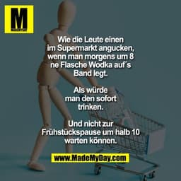 Wie die Leute einen
im Supermarkt angucken,
wenn man morgens um 8
ne Flasche Wodka auf´s
Band legt.
Als würde
man den s