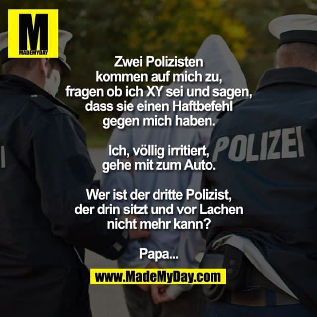 Zwei Polizisten kommen auf mich zu, fragen ob ich XY sei und sagen, dass sie einen Haftbefehl gegen mich haben. Ich, völlig irritiert, gehe mit zum Auto. Wer ist der dritte Polizist, der drin sitzt und vor Lachen nicht mehr kann? Papa... - Inspiration, Zitate & Sprüche | MadeMyDay | Jetzt entdecken & teilen Zwei Polizisten kommen auf mich zu, fragen ob ich XY sei und sagen, dass sie einen Haftbefehl gegen mich haben. Ich, völlig irritiert, gehe mit zum Auto. Wer ist der dritte Polizist, der drin sitzt und vor Lachen nicht mehr kann? Papa... - Inspirierendes Zitat mit Bild