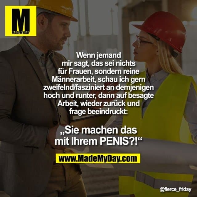 Wenn jemand mir sagt, das sei nichts für Frauen, sondern reine Männerarbeit, schau ich gern zweifelnd/fasziniert an demjenigen hoch und runter, dann auf besagte Arbeit, wieder zurück und frage beeindruckt:
„Sie machen das mit Ihrem PENIS?!“ - Inspiration, Zitate & Sprüche | MadeMyDay | Jetzt entdecken & teilen Wenn jemand mir sagt, das sei nichts für Frauen, sondern reine Männerarbeit, schau ich gern zweifelnd/fasziniert an demjenigen hoch und runter, dann auf besagte Arbeit, wieder zurück und frage beeindruckt:
„Sie machen das mit Ihrem PENIS?!“ - Inspirierendes Zitat mit Bild