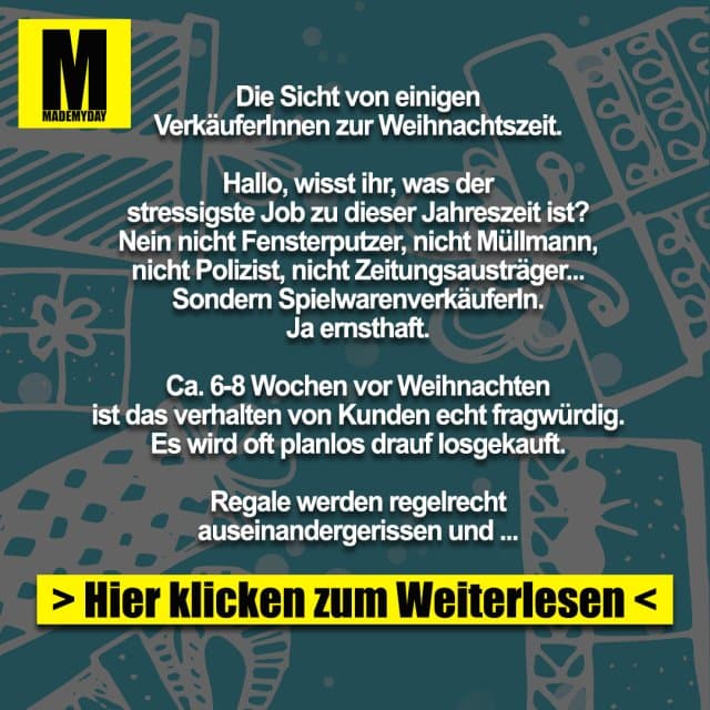 Die Sicht von einigen
VerkäuferInnen zur Weihnachtszeit.
Hallo, wisst ihr, was der
stressigste Job zu dieser Jahreszeit ist?
Nein nicht Fensterputzer, nicht Müllmann,
nicht Polizist, nicht Zeitungsausträger...
Sondern SpielwarenverkäuferIn.
Ja ernsthaft.
Ca. 6-8 Wochen vor Weihnachten
ist das verhalten von Kunden echt fragwürdig.
Es wird oft planlos drauf losgekauft.
Regale werden regelrecht
auseinandergerissen und zerstört,
auf der Suche nach bestimmten
Artikeln.
Geduld ist in dieser Zeit ein absolutes Fremdwort.
„Bitte“ und „Danke“ streichen sie
derzeit auch bitte ganz aus ihrem Wortschatz.
15.12. 19:45Uhr abends (wir schließen um 20h):
„Wie das bekommen sie nicht mehr bis
Weihnachten?“ (Aktuelle Trendartikel,
die seit Wochen ausverkauft sind)
„Können sie das bitte einpacken?“
(Klar, um mittlerweile 19:55h, packe ich sehr
gerne ihre 5 Artikel noch einzeln ein)
Ganz toll sind auch die Kunden,
die so eine Art Quizshow mit einem spielen.
„Haben sie das Ding aus der Werbung,
für Kinder... das Auto... grün ...?“
(Äähmmm ja , hier bestimmt irgendwo im Laden.
Eins der 376 grünen Autos wird es wohl sein.)
Klassiker.
Kunde:
„Ich suche ein Geschenk!“
(Wieder mal ganz ohne diese
Fremdwörter wie „Guten Tag“)
Ich: „OK.“
Kunde: „Für ein Kind.“
(Klingt logisch, sind ja ein Spielwarenladen)
Ich: „Ist es ihr Kind, wie alt, Geschlecht,
was darf`s kosten, was mag das Kind?“
(Wichtige Infos, sollte man im Normalfall wissen)
Kunde: „Ähm jooo, der Neffe meiner Frau/Mann.
Zu Weihnachten was... ich glaub, der ist 5 oder so.
JA KEINE AHNUNG mit was der spielt,
soll halt was Kleines sein.“
Wow, da hinten stehen
„keine Ahnung“ und „null Bock“
suchen sie sich was aus.
Leider darf ich das in dem
Moment nur denken.
Man hat auch Vorteile, wenn
man Hellsehen kann, leider klappt das
mit meiner Aura eher selten.
Die Kehrseite:
Ich als Kunde betrete ein Geschäft.
Überladen mit Menschen, die genervt Regale
durchsuchen, keine Rücksicht
auf andere nehmen, ...
Da, nach 10 Minuten
anstehen ergattere ich den Verkäufer,
der sichtlich genervt ist.
Ohne ein „Hallo“ fragt er
direkt „und was solls sein?“
Freundlich klingt anders.
Ich brauche ein neues Handy,
meins ist kaputt. Sollte ein Schlichtes sein,
bis max. 200€.
Augenrollend und stöhnend
geht er mit mir zu den Handys.
„Und, was soll es können?“
„Ja, telefonieren wäre nicht schlecht“
*lächle*
Ich dachte, so löse ich seine
verkrampfte Haltung und er wird
etwas entspannter.
Gegenteil.
„Hahaha, witzig.
Sie sehen, da sind noch mehr Kunden.
Für Witze hab ich keine Zeit“,
dreht sich rum und geht.
Egal, ob Kunde oder Verkäufer,
man sollte freundlich bleiben.
Gerade zu dieser Jahreszeit:
Lächelt, auch wenn Ihr genervt seid, denn
Euer Gegenüber kann nichts dafür.
Nehmt Euch Zeit beim
Kaufen und Verkaufen.
Habt Geduld und Ruhe.
So kommt man am einfachsten
durch diese „stressige“ Zeit.
Frohe Weihnachten! - Inspiration, Zitate & Sprüche | MadeMyDay | Jetzt entdecken & teilen Die Sicht von einigen
VerkäuferInnen zur Weihnachtszeit.
Hallo, wisst ihr, was der
stressigste Job zu dieser Jahreszeit ist?
Nein nicht Fensterputzer, nicht Müllmann,
nicht Polizist, nicht Zeitungsausträger...
Sondern SpielwarenverkäuferIn.
Ja ernsthaft.
Ca. 6-8 Wochen vor Weihnachten
ist das verhalten von Kunden echt fragwürdig.
Es wird oft planlos drauf losgekauft.
Regale werden regelrecht
auseinandergerissen und zerstört,
auf der Suche nach bestimmten
Artikeln.
Geduld ist in dieser Zeit ein absolutes Fremdwort.
„Bitte“ und „Danke“ streichen sie
derzeit auch bitte ganz aus ihrem Wortschatz.
15.12. 19:45Uhr abends (wir schließen um 20h):
„Wie das bekommen sie nicht mehr bis
Weihnachten?“ (Aktuelle Trendartikel,
die seit Wochen ausverkauft sind)
„Können sie das bitte einpacken?“
(Klar, um mittlerweile 19:55h, packe ich sehr
gerne ihre 5 Artikel noch einzeln ein)
Ganz toll sind auch die Kunden,
die so eine Art Quizshow mit einem spielen.
„Haben sie das Ding aus der Werbung,
für Kinder... das Auto... grün ...?“
(Äähmmm ja , hier bestimmt irgendwo im Laden.
Eins der 376 grünen Autos wird es wohl sein.)
Klassiker.
Kunde:
„Ich suche ein Geschenk!“
(Wieder mal ganz ohne diese
Fremdwörter wie „Guten Tag“)
Ich: „OK.“
Kunde: „Für ein Kind.“
(Klingt logisch, sind ja ein Spielwarenladen)
Ich: „Ist es ihr Kind, wie alt, Geschlecht,
was darf`s kosten, was mag das Kind?“
(Wichtige Infos, sollte man im Normalfall wissen)
Kunde: „Ähm jooo, der Neffe meiner Frau/Mann.
Zu Weihnachten was... ich glaub, der ist 5 oder so.
JA KEINE AHNUNG mit was der spielt,
soll halt was Kleines sein.“
Wow, da hinten stehen
„keine Ahnung“ und „null Bock“
suchen sie sich was aus.
Leider darf ich das in dem
Moment nur denken.
Man hat auch Vorteile, wenn
man Hellsehen kann, leider klappt das
mit meiner Aura eher selten.
Die Kehrseite:
Ich als Kunde betrete ein Geschäft.
Überladen mit Menschen, die genervt Regale
durchsuchen, keine Rücksicht
auf andere nehmen, ...
Da, nach 10 Minuten
anstehen ergattere ich den Verkäufer,
der sichtlich genervt ist.
Ohne ein „Hallo“ fragt er
direkt „und was solls sein?“
Freundlich klingt anders.
Ich brauche ein neues Handy,
meins ist kaputt. Sollte ein Schlichtes sein,
bis max. 200€.
Augenrollend und stöhnend
geht er mit mir zu den Handys.
„Und, was soll es können?“
„Ja, telefonieren wäre nicht schlecht“
*lächle*
Ich dachte, so löse ich seine
verkrampfte Haltung und er wird
etwas entspannter.
Gegenteil.
„Hahaha, witzig.
Sie sehen, da sind noch mehr Kunden.
Für Witze hab ich keine Zeit“,
dreht sich rum und geht.
Egal, ob Kunde oder Verkäufer,
man sollte freundlich bleiben.
Gerade zu dieser Jahreszeit:
Lächelt, auch wenn Ihr genervt seid, denn
Euer Gegenüber kann nichts dafür.
Nehmt Euch Zeit beim
Kaufen und Verkaufen.
Habt Geduld und Ruhe.
So kommt man am einfachsten
durch diese „stressige“ Zeit.
Frohe Weihnachten! - Inspirierendes Zitat mit Bild