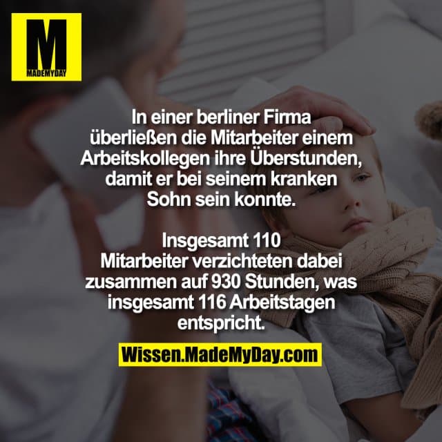 In einer berliner Firma überließen
die Mitarbeiter einem Arbeitskollegen
ihre Überstunden, damit er bei seinem
kranken Sohn sein konnte.
Insgesamt 110 Mitarbeiter verzichteten dabei
zusammen auf 930 Stunden, was insgesamt
116 Arbeitstagen entspricht. - Inspiration, Zitate & Sprüche | MadeMyDay | Jetzt entdecken & teilen In einer berliner Firma überließen
die Mitarbeiter einem Arbeitskollegen
ihre Überstunden, damit er bei seinem
kranken Sohn sein konnte.
Insgesamt 110 Mitarbeiter verzichteten dabei
zusammen auf 930 Stunden, was insgesamt
116 Arbeitstagen entspricht. - Inspirierendes Zitat mit Bild