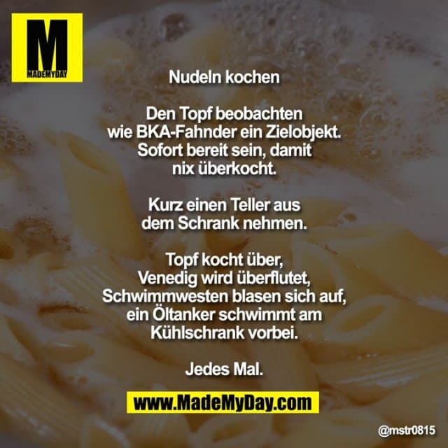 Nudeln kochen
Den Topf beobachten wie BKA-Fahnder ein Zielobjekt. Sofort bereit sein, damit nix überkocht.
Kurz einen Teller aus dem Schrank nehmen.
Topf kocht über, Venedig wird überflutet, Schwimmwesten blasen sich auf, ein Öltanker schwimmt am Kühlschrank vorbei.
Jedes Mal. - Inspiration, Zitate & Sprüche | MadeMyDay | Jetzt entdecken & teilen Nudeln kochen
Den Topf beobachten wie BKA-Fahnder ein Zielobjekt. Sofort bereit sein, damit nix überkocht.
Kurz einen Teller aus dem Schrank nehmen.
Topf kocht über, Venedig wird überflutet, Schwimmwesten blasen sich auf, ein Öltanker schwimmt am Kühlschrank vorbei.
Jedes Mal. - Inspirierendes Zitat mit Bild