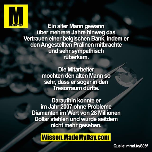 Ein alter Mann gewann über mehrere Jahre
hinweg das Vertrauen einer belgischen Bank,
indem er den Angestellten Pralinen mitbrachte
und sehr sympathisch rüberkam. Die Mitarbeiter
mochten den alten Mann so sehr, dass er sogar
in den Tresorraum durfte. Daraufhin konnte er im Jahr 2007
ohne Probleme Diamanten im
Wert von 28 Millionen Dollar stehlen und wurde
seitdem nicht mehr gesehen.
mmd.to/S05f - Inspiration, Zitate & Sprüche | MadeMyDay | Jetzt entdecken & teilen Ein alter Mann gewann über mehrere Jahre
hinweg das Vertrauen einer belgischen Bank,
indem er den Angestellten Pralinen mitbrachte
und sehr sympathisch rüberkam. Die Mitarbeiter
mochten den alten Mann so sehr, dass er sogar
in den Tresorraum durfte. Daraufhin konnte er im Jahr 2007
ohne Probleme Diamanten im
Wert von 28 Millionen Dollar stehlen und wurde
seitdem nicht mehr gesehen.
mmd.to/S05f - Inspirierendes Zitat mit Bild
