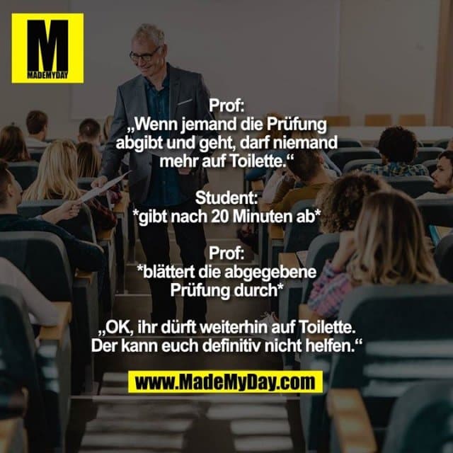 Prof: „Wenn jemand die Prüfung abgibt und geht, darf niemand mehr auf Toilette.“
Student: *gibt nach 20 Minuten ab*
Prof: *blättert die abgegebene Prüfung durch*
„OK, ihr dürft weiterhin auf Toilette. Der kann euch definitiv nicht helfen.“ - Inspiration, Zitate & Sprüche | MadeMyDay | Jetzt entdecken & teilen Prof: „Wenn jemand die Prüfung abgibt und geht, darf niemand mehr auf Toilette.“
Student: *gibt nach 20 Minuten ab*
Prof: *blättert die abgegebene Prüfung durch*
„OK, ihr dürft weiterhin auf Toilette. Der kann euch definitiv nicht helfen.“ - Inspirierendes Zitat mit Bild