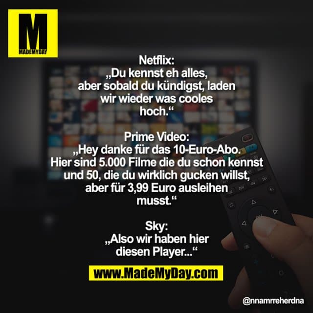 Netflix: „Du kennst eh alles, aber sobald du kündigst, laden wir wieder was cooles hoch.“
Prime Video: „Hey danke für das 10-Euro-Abo. Hier sind 5.000 Filme die du schon kennst und 50, die du wirklich gucken willst, aber für 3,99 Euro ausleihen musst.“
Sky: „Also wir haben hier diesen Player...“ - Inspiration, Zitate & Sprüche | MadeMyDay | Jetzt entdecken & teilen Netflix: „Du kennst eh alles, aber sobald du kündigst, laden wir wieder was cooles hoch.“
Prime Video: „Hey danke für das 10-Euro-Abo. Hier sind 5.000 Filme die du schon kennst und 50, die du wirklich gucken willst, aber für 3,99 Euro ausleihen musst.“
Sky: „Also wir haben hier diesen Player...“ - Inspirierendes Zitat mit Bild