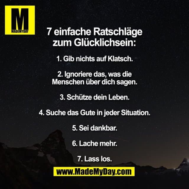 7 einfache Ratschläge zum glücklich sein:
1. Gib nichts auf Klatsch.
2. Ignoriere das, was die Menschen über dich sagen.
3. Schütze dein Leben.
4. Suche das Gute in jeder Situation.
5. Sei dankbar.
6. Lache mehr.
7. Lass los. - Inspiration, Zitate & Sprüche | MadeMyDay | Jetzt entdecken & teilen 7 einfache Ratschläge zum glücklich sein:
1. Gib nichts auf Klatsch.
2. Ignoriere das, was die Menschen über dich sagen.
3. Schütze dein Leben.
4. Suche das Gute in jeder Situation.
5. Sei dankbar.
6. Lache mehr.
7. Lass los. - Inspirierendes Zitat mit Bild