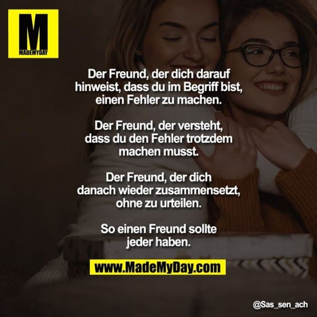 Der Freund, der dich darauf hinweist, dass du im Begriff bist, einen Fehler zu machen.
Der Freund, der versteht, dass du den Fehler trotzdem machen musst.
Der Freund, der dich danach wieder zusammensetzt, ohne zu urteilen.
So einen Freund sollte jeder haben. - Inspiration, Zitate & Sprüche | MadeMyDay | Jetzt entdecken & teilen Der Freund, der dich darauf hinweist, dass du im Begriff bist, einen Fehler zu machen.
Der Freund, der versteht, dass du den Fehler trotzdem machen musst.
Der Freund, der dich danach wieder zusammensetzt, ohne zu urteilen.
So einen Freund sollte jeder haben. - Inspirierendes Zitat mit Bild