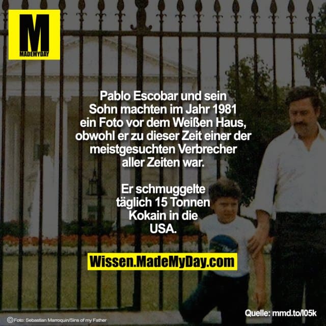 Pablo Escobar und sein Sohn machten im Jahr 1981 ein Foto vor dem Weißen Haus, obwohl er zu dieser Zeit einer der meistgesuchten Verbrecher aller Zeiten war.
Er schmuggelte täglich 15 Tonnen Kokain in die USA.
mmd.to/l05k - Inspiration, Zitate & Sprüche | MadeMyDay | Jetzt entdecken & teilen Pablo Escobar und sein Sohn machten im Jahr 1981 ein Foto vor dem Weißen Haus, obwohl er zu dieser Zeit einer der meistgesuchten Verbrecher aller Zeiten war.
Er schmuggelte täglich 15 Tonnen Kokain in die USA.
mmd.to/l05k - Inspirierendes Zitat mit Bild