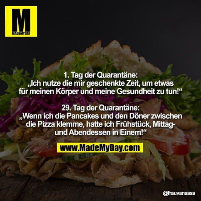 1. Tag der Quarantäne:
„Ich nutze die mir geschenkte Zeit, um etwas
für meinen Körper und meine Gesundheit zu tun!“
29. Tag der Quarantäne:
„Wenn ich die Pancakes und den Döner zwischen
die Pizza klemme, hatte ich Frühstück, Mittag-
und Abendessen in Einem!“ - Inspiration, Zitate & Sprüche | MadeMyDay | Jetzt entdecken & teilen 1. Tag der Quarantäne:
„Ich nutze die mir geschenkte Zeit, um etwas
für meinen Körper und meine Gesundheit zu tun!“
29. Tag der Quarantäne:
„Wenn ich die Pancakes und den Döner zwischen
die Pizza klemme, hatte ich Frühstück, Mittag-
und Abendessen in Einem!“ - Inspirierendes Zitat mit Bild