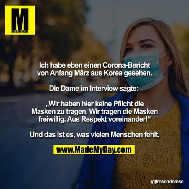 Ich habe eben einen Corona-Bericht von Anfang März aus Korea gesehen.
Die Dame im Interview sagte:
„Wir haben hier keine Pflicht die Masken zu tragen. Wir tragen die Masken freiwillig. Aus Respekt voreinander!“
Und das ist es, was vielen Menschen fehlt. - Inspiration, Zitate & Sprüche | MadeMyDay | Jetzt entdecken & teilen Ich habe eben einen Corona-Bericht von Anfang März aus Korea gesehen.
Die Dame im Interview sagte:
„Wir haben hier keine Pflicht die Masken zu tragen. Wir tragen die Masken freiwillig. Aus Respekt voreinander!“
Und das ist es, was vielen Menschen fehlt. - Inspirierendes Zitat mit Bild