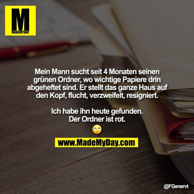 Mein Mann sucht seit 4 Monaten seinen grünen Ordner, wo wichtige Papiere drin abgeheftet sind. Er stellt das ganze Haus auf den Kopf, flucht, verzweifelt, resigniert.
Ich habe ihn heute gefunden.
Der Ordner ist rot.
� - Inspiration, Zitate & Sprüche | MadeMyDay | Jetzt entdecken & teilen Mein Mann sucht seit 4 Monaten seinen grünen Ordner, wo wichtige Papiere drin abgeheftet sind. Er stellt das ganze Haus auf den Kopf, flucht, verzweifelt, resigniert.
Ich habe ihn heute gefunden.
Der Ordner ist rot.
� - Inspirierendes Zitat mit Bild