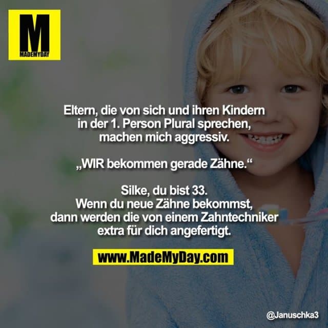 Eltern, die von sich und ihren Kindern in der 1. Person Plural sprechen, machen mich aggressiv.
„WIR bekommen gerade Zähne.“
Silke, du bist 33.
Wenn du neue Zähne bekommst, dann werden die von einem Zahntechniker extra für dich angefertigt." - Inspiration, Zitate & Sprüche | MadeMyDay | Jetzt entdecken & teilen Eltern, die von sich und ihren Kindern in der 1. Person Plural sprechen, machen mich aggressiv.
„WIR bekommen gerade Zähne.“
Silke, du bist 33.
Wenn du neue Zähne bekommst, dann werden die von einem Zahntechniker extra für dich angefertigt." - Inspirierendes Zitat mit Bild
