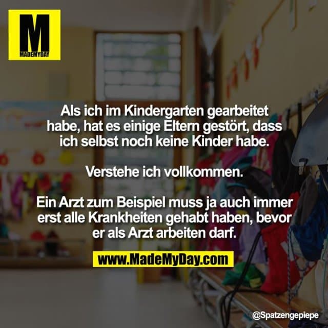 Als ich im Kindergarten gearbeitet habe, hat es einige Eltern gestört, dass ich selbst noch keine Kinder habe.
Verstehe ich vollkommen.
Ein Arzt zum Beispiel muss ja auch immer erst alle Krankheiten gehabt haben, bevor er als Arzt arbeiten darf. - Inspiration, Zitate & Sprüche | MadeMyDay | Jetzt entdecken & teilen Als ich im Kindergarten gearbeitet habe, hat es einige Eltern gestört, dass ich selbst noch keine Kinder habe.
Verstehe ich vollkommen.
Ein Arzt zum Beispiel muss ja auch immer erst alle Krankheiten gehabt haben, bevor er als Arzt arbeiten darf. - Inspirierendes Zitat mit Bild