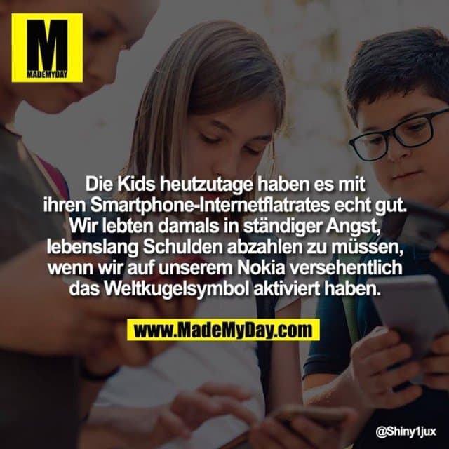 Die Kids heutzutage haben es mit ihren Smartphone-Internetflatrates echt gut.
Wir lebten damals in ständiger Angst, lebenslang Schulden abzahlen zu müssen, wenn wir auf unserem Nokia versehentlich das Weltkugelsymbol aktiviert haben. - Inspiration, Zitate & Sprüche | MadeMyDay | Jetzt entdecken & teilen Die Kids heutzutage haben es mit ihren Smartphone-Internetflatrates echt gut.
Wir lebten damals in ständiger Angst, lebenslang Schulden abzahlen zu müssen, wenn wir auf unserem Nokia versehentlich das Weltkugelsymbol aktiviert haben. - Inspirierendes Zitat mit Bild