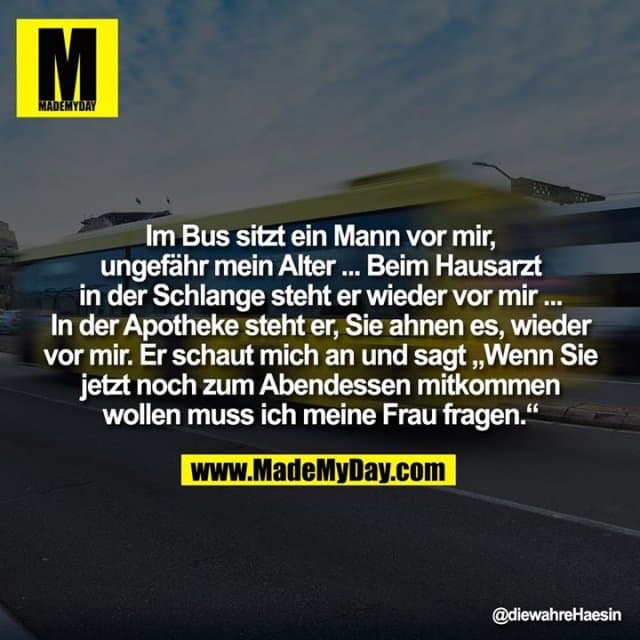 Im Bus sitzt ein Mann vor mir,
ungefähr mein Alter ... Beim Hausarzt in der Schlange steht er wieder vor mir ...
In der Apotheke steht er, Sie ahnen es, wieder vor mir. Er schaut mich an und sagt „Wenn Sie jetzt noch zum Abendessen mitkommen
wollen muss ich meine Frau fragen.“ - Inspiration, Zitate & Sprüche | MadeMyDay | Jetzt entdecken & teilen Im Bus sitzt ein Mann vor mir,
ungefähr mein Alter ... Beim Hausarzt in der Schlange steht er wieder vor mir ...
In der Apotheke steht er, Sie ahnen es, wieder vor mir. Er schaut mich an und sagt „Wenn Sie jetzt noch zum Abendessen mitkommen
wollen muss ich meine Frau fragen.“ - Inspirierendes Zitat mit Bild