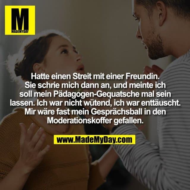 Hatte einen Streit mit einer Freundin. Sie schrie mich dann an, und meinte ich
soll mein Pädagogen-Gequatsche mal sein
lassen. Ich war nicht wütend, ich war enttäuscht.
Mir wäre fast mein Gesprächsball in den
Moderationskoffer gefallen. - Inspiration, Zitate & Sprüche | MadeMyDay | Jetzt entdecken & teilen Hatte einen Streit mit einer Freundin. Sie schrie mich dann an, und meinte ich
soll mein Pädagogen-Gequatsche mal sein
lassen. Ich war nicht wütend, ich war enttäuscht.
Mir wäre fast mein Gesprächsball in den
Moderationskoffer gefallen. - Inspirierendes Zitat mit Bild