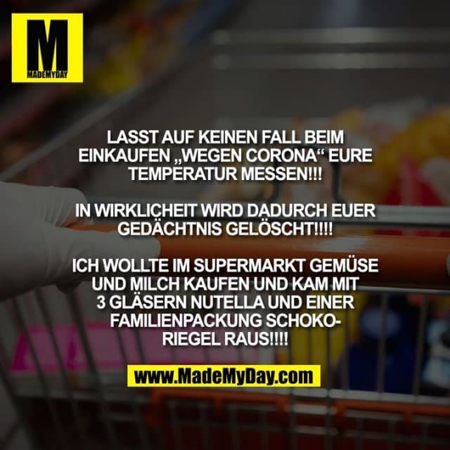 LASST AUF KEINEN FALL BEIM EINKAUFEN "WEGEN CORONA" EURE TEMPERATUR MESSEN!!!
IN WIRKLICHEIT WIRD DADURCH EUER GEDÄCHTNIS GELÖSCHT!!!!
ICH WOLLTE IM SUPERMARKT GEMÜSE UND MILCH KAUFEN UND KAM MIT 3 GLÄSERN NUTELLA UND EINER FAMILIENPACKUNG SCHOKORIEGEL RAUS!!!! - Inspiration, Zitate & Sprüche | MadeMyDay | Jetzt entdecken & teilen LASST AUF KEINEN FALL BEIM EINKAUFEN "WEGEN CORONA" EURE TEMPERATUR MESSEN!!!
IN WIRKLICHEIT WIRD DADURCH EUER GEDÄCHTNIS GELÖSCHT!!!!
ICH WOLLTE IM SUPERMARKT GEMÜSE UND MILCH KAUFEN UND KAM MIT 3 GLÄSERN NUTELLA UND EINER FAMILIENPACKUNG SCHOKORIEGEL RAUS!!!! - Inspirierendes Zitat mit Bild