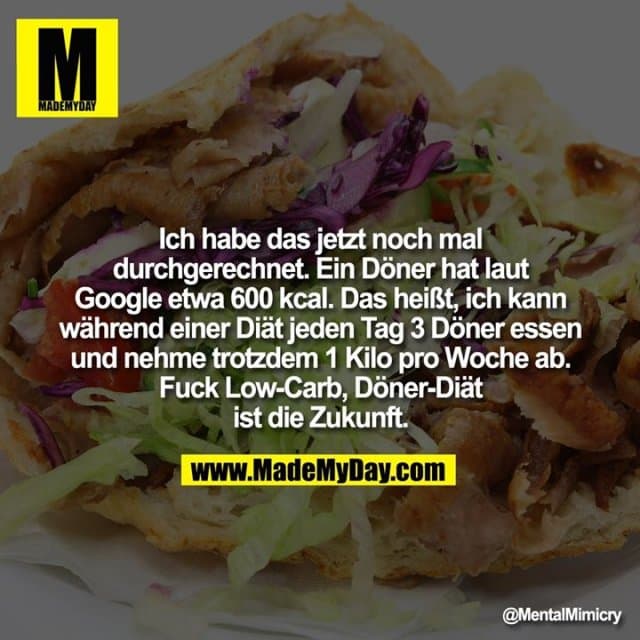 Ich habe das jetzt noch mal durchgerechnet. Ein Döner hat laut Google etwa 600 kcal. Das heißt, ich kann während einer Diät jeden Tag 3 Döner essen und nehme trotzdem 1 Kilo pro Woche ab. Fuck Low-Carb, Döner-Diät ist die Zukunft. - Inspiration, Zitate & Sprüche | MadeMyDay | Jetzt entdecken & teilen Ich habe das jetzt noch mal durchgerechnet. Ein Döner hat laut Google etwa 600 kcal. Das heißt, ich kann während einer Diät jeden Tag 3 Döner essen und nehme trotzdem 1 Kilo pro Woche ab. Fuck Low-Carb, Döner-Diät ist die Zukunft. - Inspirierendes Zitat mit Bild