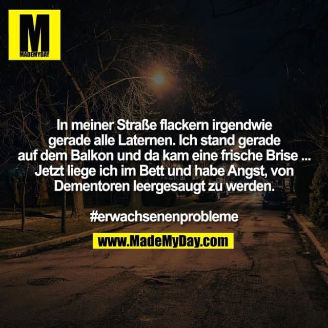In meiner Straße flackern irgendwie
gerade alle Laternen. Ich stand gerade
auf dem Balkon und da kam eine frische Brise ...
Jetzt liege ich im Bett und habe Angst, von
Dementoren leergesaugt zu werden.
#erwachsenenprobleme - Inspiration, Zitate & Sprüche | MadeMyDay | Jetzt entdecken & teilen In meiner Straße flackern irgendwie
gerade alle Laternen. Ich stand gerade
auf dem Balkon und da kam eine frische Brise ...
Jetzt liege ich im Bett und habe Angst, von
Dementoren leergesaugt zu werden.
#erwachsenenprobleme - Inspirierendes Zitat mit Bild