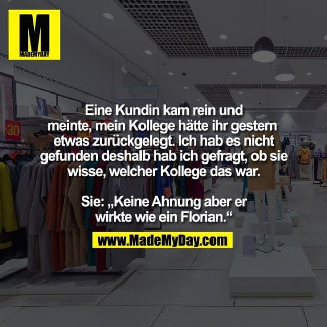 Eine Kundin kam rein und
meinte, mein Kollege hätte ihr gestern etwas zurückgelegt. Ich hab es nicht gefunden deshalb hab ich gefragt, ob sie wisse, welcher Kollege das war.
Sie: „Keine Ahnung aber er
wirkte wie ein Florian.“ - Inspiration, Zitate & Sprüche | MadeMyDay | Jetzt entdecken & teilen Eine Kundin kam rein und
meinte, mein Kollege hätte ihr gestern etwas zurückgelegt. Ich hab es nicht gefunden deshalb hab ich gefragt, ob sie wisse, welcher Kollege das war.
Sie: „Keine Ahnung aber er
wirkte wie ein Florian.“ - Inspirierendes Zitat mit Bild