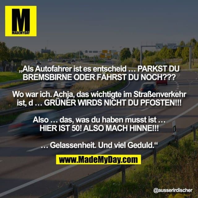 „Als Autofahrer ist es entscheid … PARKST DU
BREMSBIRNE ODER FÄHRST DU NOCH???
Wo war ich. Achja, das wichtigte im Straßenverkehr
ist, d … GRÜNER WIRDS NICHT DU PFOSTEN!!!
Also … das, was du haben musst ist …
HIER IST 50! ALSO MACH HINNE!!!
… Gelassenheit. Und viel Geduld.“ - Inspiration, Zitate & Sprüche | MadeMyDay | Jetzt entdecken & teilen „Als Autofahrer ist es entscheid … PARKST DU
BREMSBIRNE ODER FÄHRST DU NOCH???
Wo war ich. Achja, das wichtigte im Straßenverkehr
ist, d … GRÜNER WIRDS NICHT DU PFOSTEN!!!
Also … das, was du haben musst ist …
HIER IST 50! ALSO MACH HINNE!!!
… Gelassenheit. Und viel Geduld.“ - Inspirierendes Zitat mit Bild
