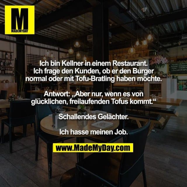 Ich bin Kellner in einem Restaurant. Ich frage den Kunden, ob er den Burger normal oder mit Tofu-Bratling haben möchte. Antwort: „aber nur, wenn es von glücklichen, freilaufenden Tofus kommt“. Schallendes Gelächter. Ich hasse meinen Job. - Inspiration, Zitate & Sprüche | MadeMyDay | Jetzt entdecken & teilen Ich bin Kellner in einem Restaurant. Ich frage den Kunden, ob er den Burger normal oder mit Tofu-Bratling haben möchte. Antwort: „aber nur, wenn es von glücklichen, freilaufenden Tofus kommt“. Schallendes Gelächter. Ich hasse meinen Job. - Inspirierendes Zitat mit Bild