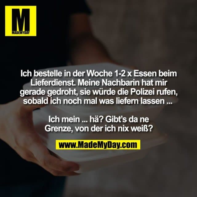 Ich bestelle in der Woche 1-2 x Essen beim
Lieferdienst. Meine Nachbarin hat mir
gerade gedroht, sie würde die Polizei rufen,
sobald ich noch mal was liefern lassen ...
Ich mein ... hä? Gibt’s da ne
Grenze, von der ich nix weiß? - Inspiration, Zitate & Sprüche | MadeMyDay | Jetzt entdecken & teilen Ich bestelle in der Woche 1-2 x Essen beim
Lieferdienst. Meine Nachbarin hat mir
gerade gedroht, sie würde die Polizei rufen,
sobald ich noch mal was liefern lassen ...
Ich mein ... hä? Gibt’s da ne
Grenze, von der ich nix weiß? - Inspirierendes Zitat mit Bild