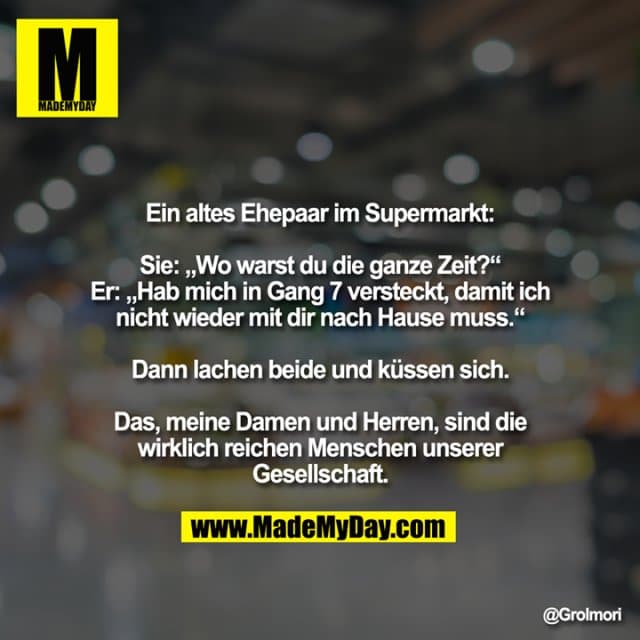 Ein altes Ehepaar im Supermarkt:
Sie: „Wo warst du die ganze Zeit?“
Er: „Hab mich in Gang 7 versteckt, damit ich
nicht wieder mit dir nach Hause muss.“
Dann lachen beide und küssen sich.
Das, meine Damen und Herren, sind die
wirklich reichen Menschen unserer
Gesellschaft. - Inspiration, Zitate & Sprüche | MadeMyDay | Jetzt entdecken & teilen Ein altes Ehepaar im Supermarkt:
Sie: „Wo warst du die ganze Zeit?“
Er: „Hab mich in Gang 7 versteckt, damit ich
nicht wieder mit dir nach Hause muss.“
Dann lachen beide und küssen sich.
Das, meine Damen und Herren, sind die
wirklich reichen Menschen unserer
Gesellschaft. - Inspirierendes Zitat mit Bild