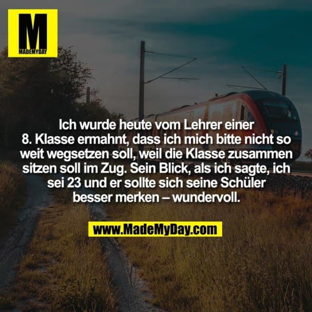Ich wurde heute vom Lehrer einer
8. Klasse ermahnt, dass ich mich bitte nicht so
weit wegsetzen soll, weil die Klasse zusammen
sitzen soll im Zug. Sein Blick, als ich sagte, ich
sei 23 und er sollte sich seine Schüler
besser merken – wundervoll. - Inspiration, Zitate & Sprüche | MadeMyDay | Jetzt entdecken & teilen Ich wurde heute vom Lehrer einer
8. Klasse ermahnt, dass ich mich bitte nicht so
weit wegsetzen soll, weil die Klasse zusammen
sitzen soll im Zug. Sein Blick, als ich sagte, ich
sei 23 und er sollte sich seine Schüler
besser merken – wundervoll. - Inspirierendes Zitat mit Bild