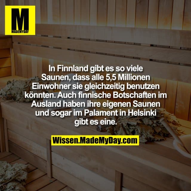 In Finnland gibt es so viele Saunen, dass alle 5,5 Millionen Einwohner sie gleichzeitig benutzen könnten. Auch finnische Botschaften im Ausland haben ihre eigenen Saunen und sogar im Palament in Helsinki gibt es eine. - Inspiration, Zitate & Sprüche | MadeMyDay | Jetzt entdecken & teilen In Finnland gibt es so viele Saunen, dass alle 5,5 Millionen Einwohner sie gleichzeitig benutzen könnten. Auch finnische Botschaften im Ausland haben ihre eigenen Saunen und sogar im Palament in Helsinki gibt es eine. - Inspirierendes Zitat mit Bild