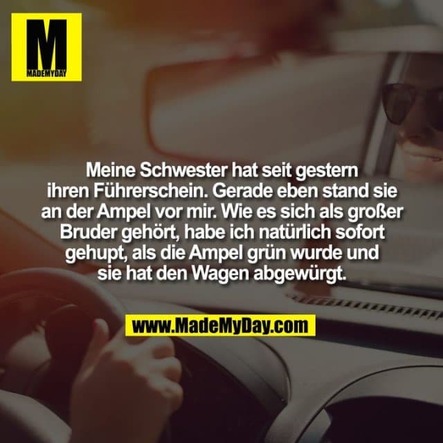 Meine Schwester hat seit gestern
ihren Führerschein. Gerade eben stand sie
an der Ampel vor mir. Wie es sich als großer
Bruder gehört, habe ich natürlich sofort
gehupt, als die Ampel grün wurde und
sie hat den Wagen abgewürgt. - Inspiration, Zitate & Sprüche | MadeMyDay | Jetzt entdecken & teilen Meine Schwester hat seit gestern
ihren Führerschein. Gerade eben stand sie
an der Ampel vor mir. Wie es sich als großer
Bruder gehört, habe ich natürlich sofort
gehupt, als die Ampel grün wurde und
sie hat den Wagen abgewürgt. - Inspirierendes Zitat mit Bild
