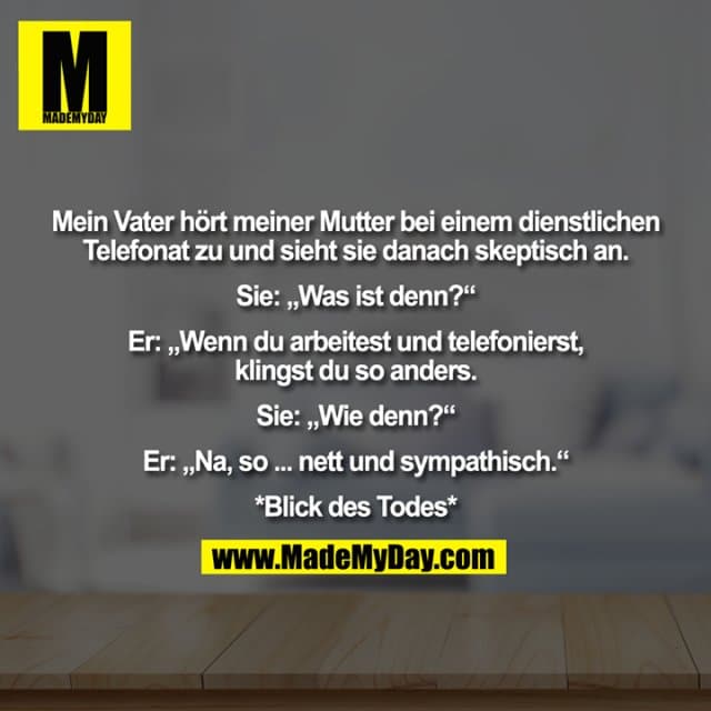 Mein Vater hört meiner Mutter bei einem dienstlichen Telefonat zu und sieht sie danach skeptisch an. Sie: „Was ist denn?“ Er: „Wenn du arbeitest und telefonierst, klingst du so anders.“ Sie: „Wie denn?“ Er: „Na, so ... nett und sympathisch.“ *Blick des Todes* - Inspiration, Zitate & Sprüche | MadeMyDay | Jetzt entdecken & teilen Mein Vater hört meiner Mutter bei einem dienstlichen Telefonat zu und sieht sie danach skeptisch an. Sie: „Was ist denn?“ Er: „Wenn du arbeitest und telefonierst, klingst du so anders.“ Sie: „Wie denn?“ Er: „Na, so ... nett und sympathisch.“ *Blick des Todes* - Inspirierendes Zitat mit Bild