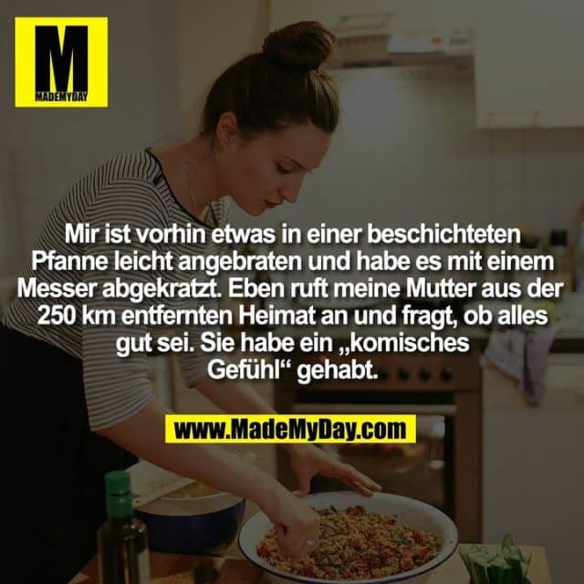 Mir ist vorhin etwas in einer beschichteten Pfanne leicht angebraten und habe es mit einem Messer abgekratzt. Eben ruft meine Mutter aus der 250 km entfernten Heimat an und fragt, ob alles gut sei. Sie habe ein „komisches Gefühl“ gehabt. - Inspiration, Zitate & Sprüche | MadeMyDay | Jetzt entdecken & teilen Mir ist vorhin etwas in einer beschichteten Pfanne leicht angebraten und habe es mit einem Messer abgekratzt. Eben ruft meine Mutter aus der 250 km entfernten Heimat an und fragt, ob alles gut sei. Sie habe ein „komisches Gefühl“ gehabt. - Inspirierendes Zitat mit Bild